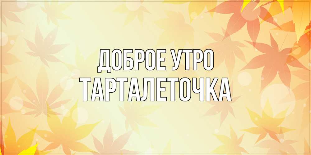 Открытка на каждый день с именем, Тарталеточка Доброе утро доброе утро Прикольная открытка с пожеланием онлайн скачать бесплатно 
