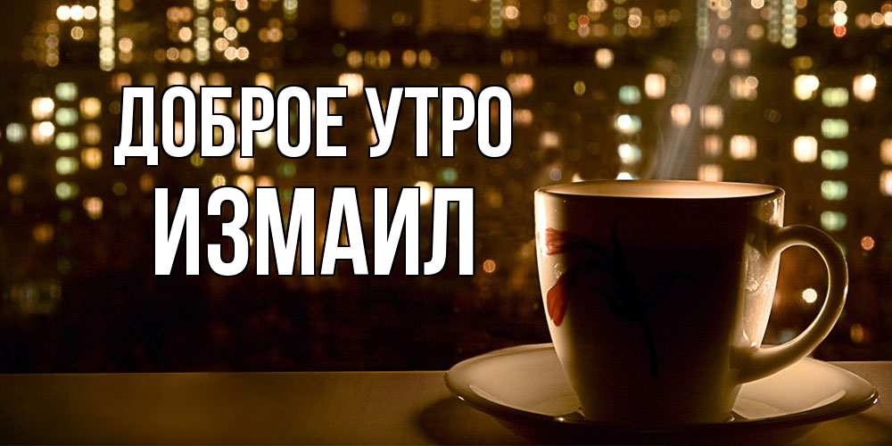 Открытка на каждый день с именем, Измаил Доброе утро утрешнее настроение Прикольная открытка с пожеланием онлайн скачать бесплатно 