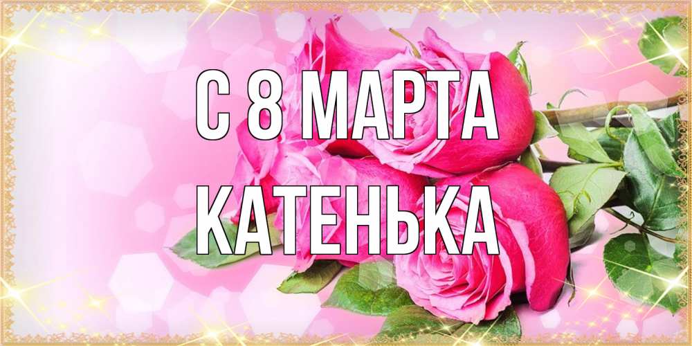 Открытка на каждый день с именем, Катенька C 8 МАРТА открытка с розами на международный женский день Прикольная открытка с пожеланием онлайн скачать бесплатно 