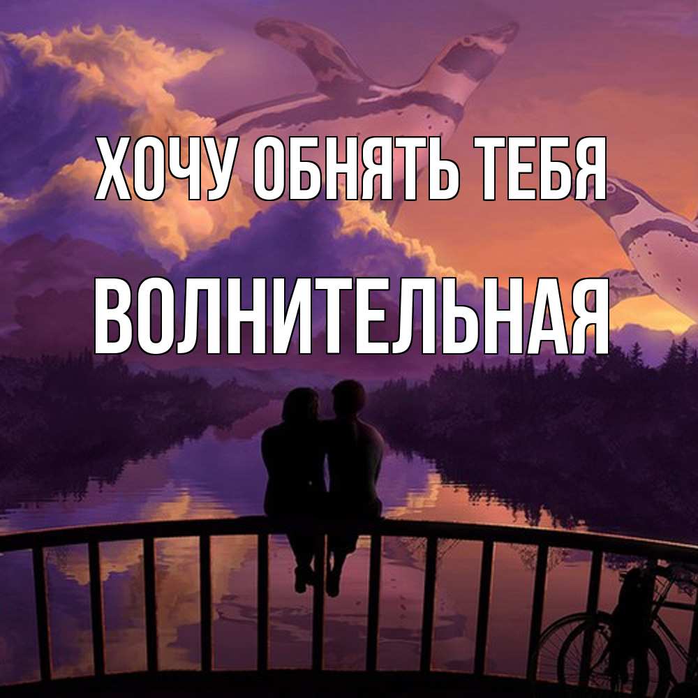 Открытка на каждый день с именем, волнительная Хочу обнять тебя парочка сидит на мосте или на набережной Прикольная открытка с пожеланием онлайн скачать бесплатно 