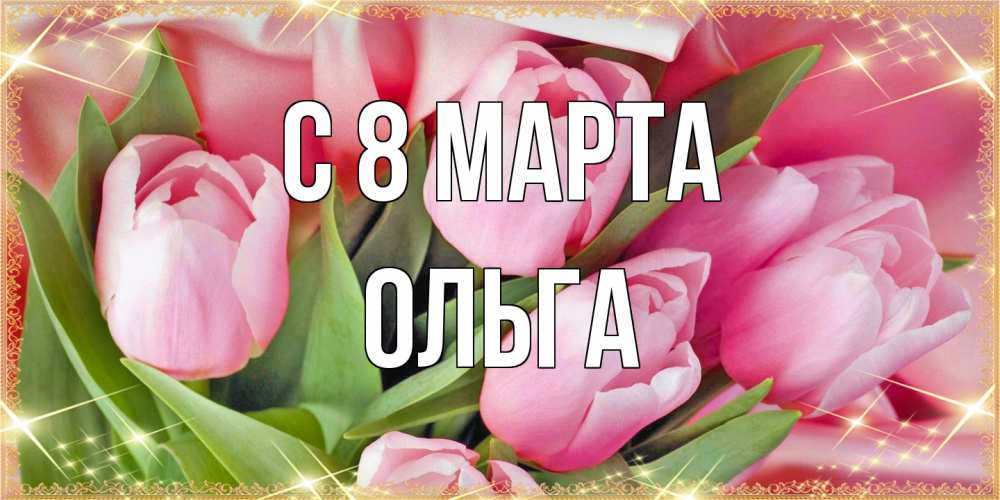 Открытка на каждый день с именем, Ольга C 8 МАРТА красивые открытки на 8 марта для милых дам Прикольная открытка с пожеланием онлайн скачать бесплатно 