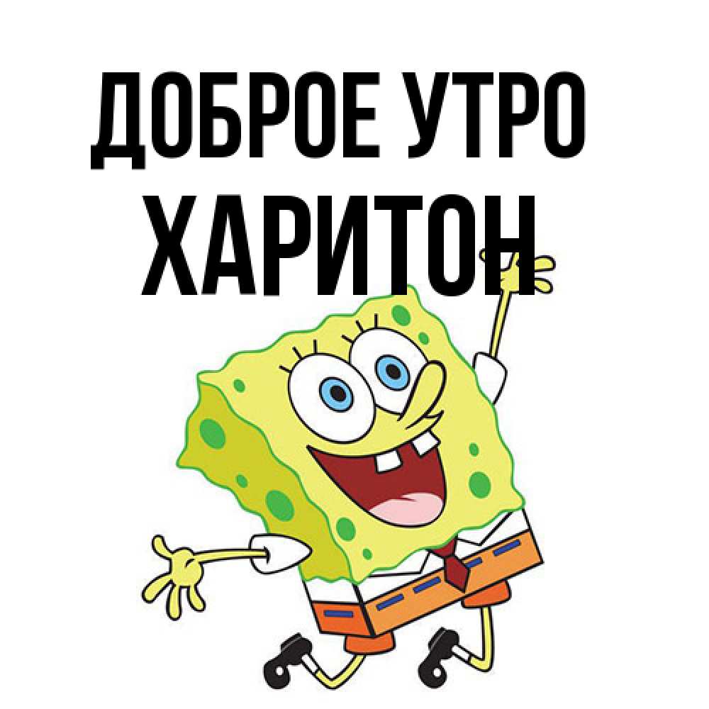 Открытка на каждый день с именем, Харитон Доброе утро улыбающийся спанч Боб Прикольная открытка с пожеланием онлайн скачать бесплатно 