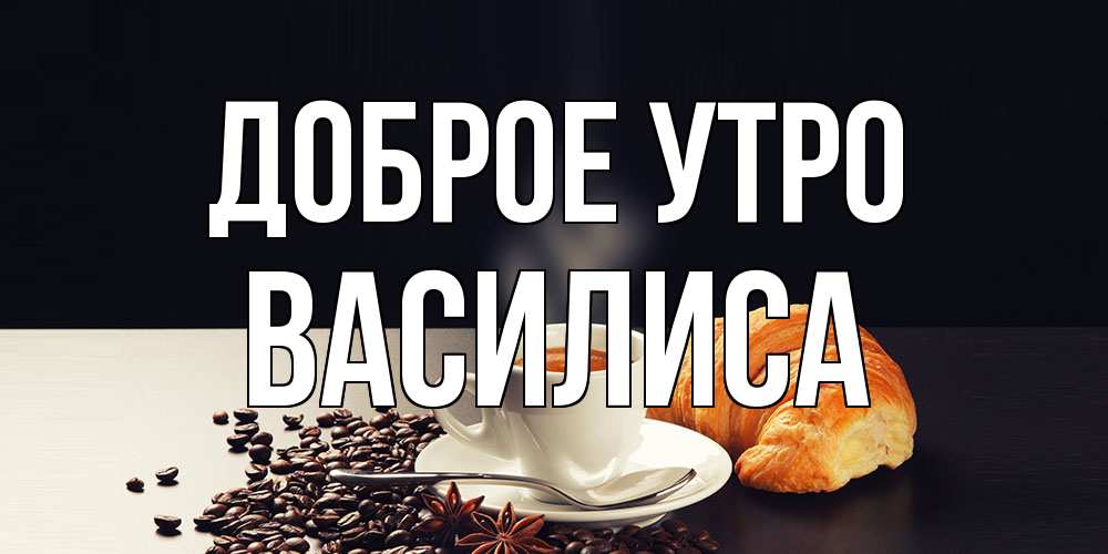 Открытка на каждый день с именем, Василиса Доброе утро зерна кофе и кофе на завтрак с круасаном Прикольная открытка с пожеланием онлайн скачать бесплатно 