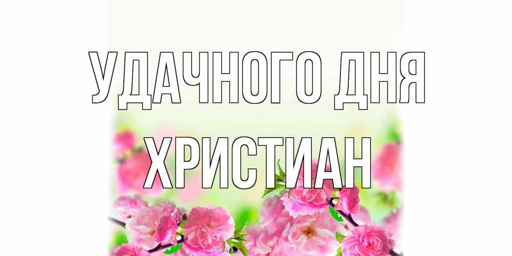 Открытка на каждый день с именем, Христиан Удачного дня цветы Прикольная открытка с пожеланием онлайн скачать бесплатно 