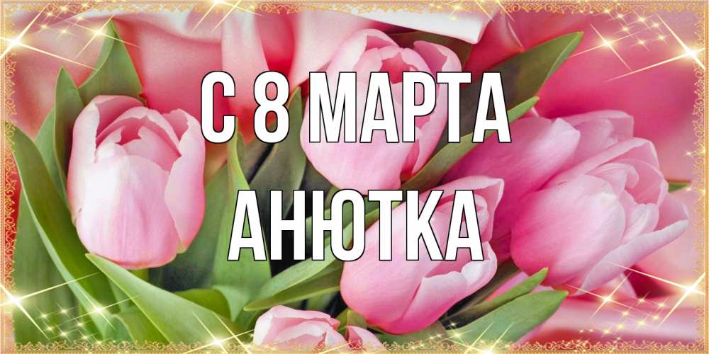 Открытка на каждый день с именем, Анютка C 8 МАРТА красивые открытки на 8 марта для милых дам Прикольная открытка с пожеланием онлайн скачать бесплатно 