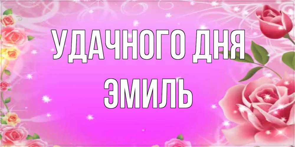 Открытка на каждый день с именем, Эмиль Удачного дня открытка с розами Прикольная открытка с пожеланием онлайн скачать бесплатно 