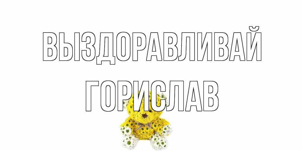 Открытка на каждый день с именем, Горислав Выздоравливай мишка Прикольная открытка с пожеланием онлайн скачать бесплатно 