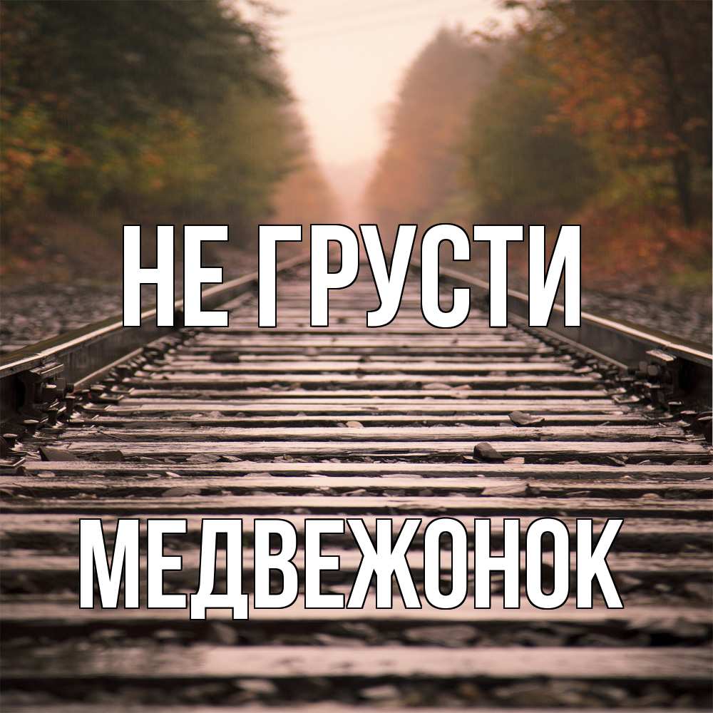 Открытка на каждый день с именем, медвежонок Не грусти лес и железная дорога Прикольная открытка с пожеланием онлайн скачать бесплатно 
