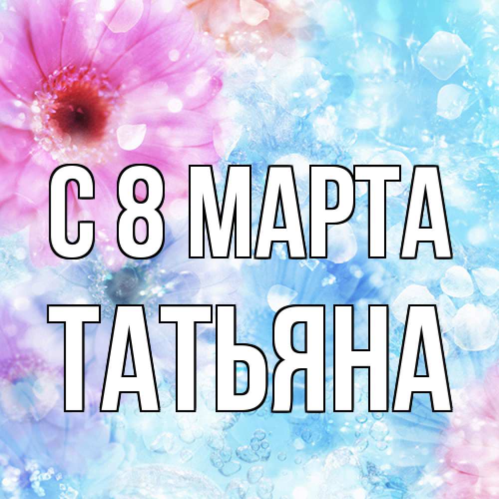 Открытка на каждый день с именем, Татьяна C 8 МАРТА цветы Прикольная открытка с пожеланием онлайн скачать бесплатно 