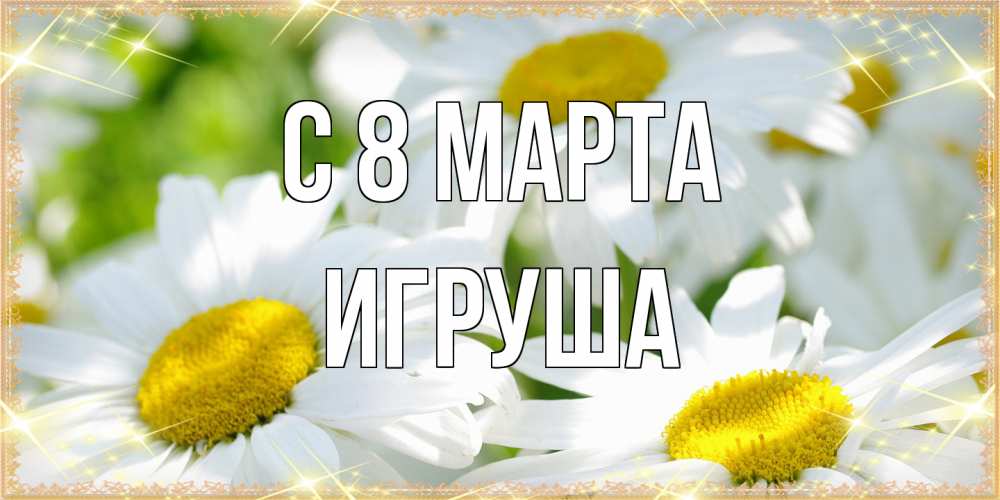 Открытка на каждый день с именем, Игруша C 8 МАРТА красивые открытки с белыми цветами на международный женский день Прикольная открытка с пожеланием онлайн скачать бесплатно 