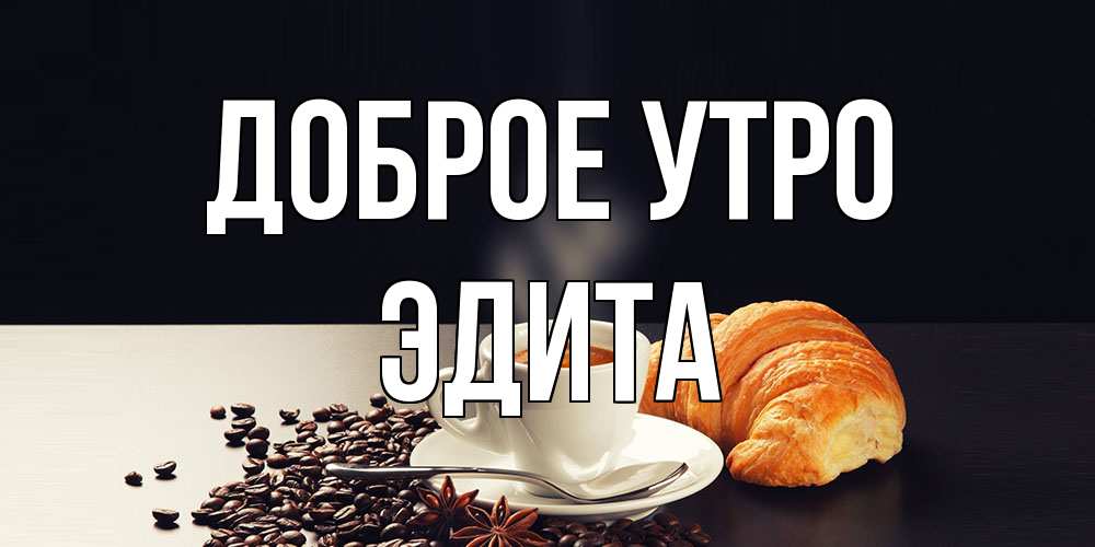 Открытка на каждый день с именем, Эдита Доброе утро зерна кофе и кофе на завтрак с круасаном Прикольная открытка с пожеланием онлайн скачать бесплатно 