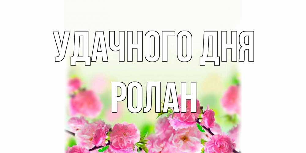 Открытка на каждый день с именем, Ролан Удачного дня цветы Прикольная открытка с пожеланием онлайн скачать бесплатно 