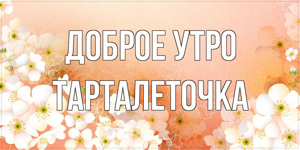 Открытка на каждый день с именем, Тарталеточка Доброе утро доброе утро с цветами Прикольная открытка с пожеланием онлайн скачать бесплатно 