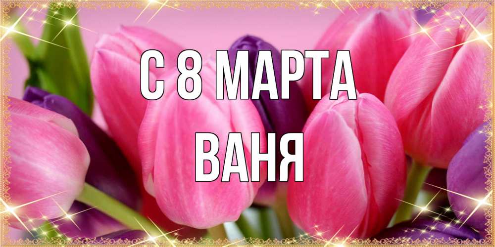 Открытка на каждый день с именем, Ваня C 8 МАРТА тюльпаны для женщины на международный женский день Прикольная открытка с пожеланием онлайн скачать бесплатно 