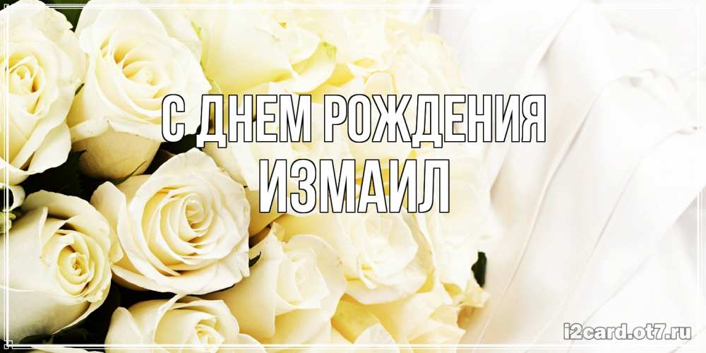 Открытка на каждый день с именем, Измаил С днем рождения белые розы в букете Прикольная открытка с пожеланием онлайн скачать бесплатно 