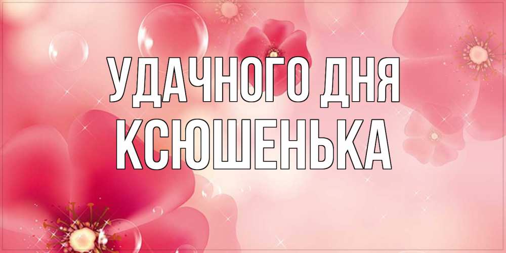 Открытка на каждый день с именем, Ксюшенька Удачного дня красивая открытка с цветами Прикольная открытка с пожеланием онлайн скачать бесплатно 