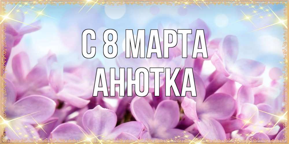 Открытка на каждый день с именем, Анютка C 8 МАРТА открытка на международный женский день с цветами Прикольная открытка с пожеланием онлайн скачать бесплатно 