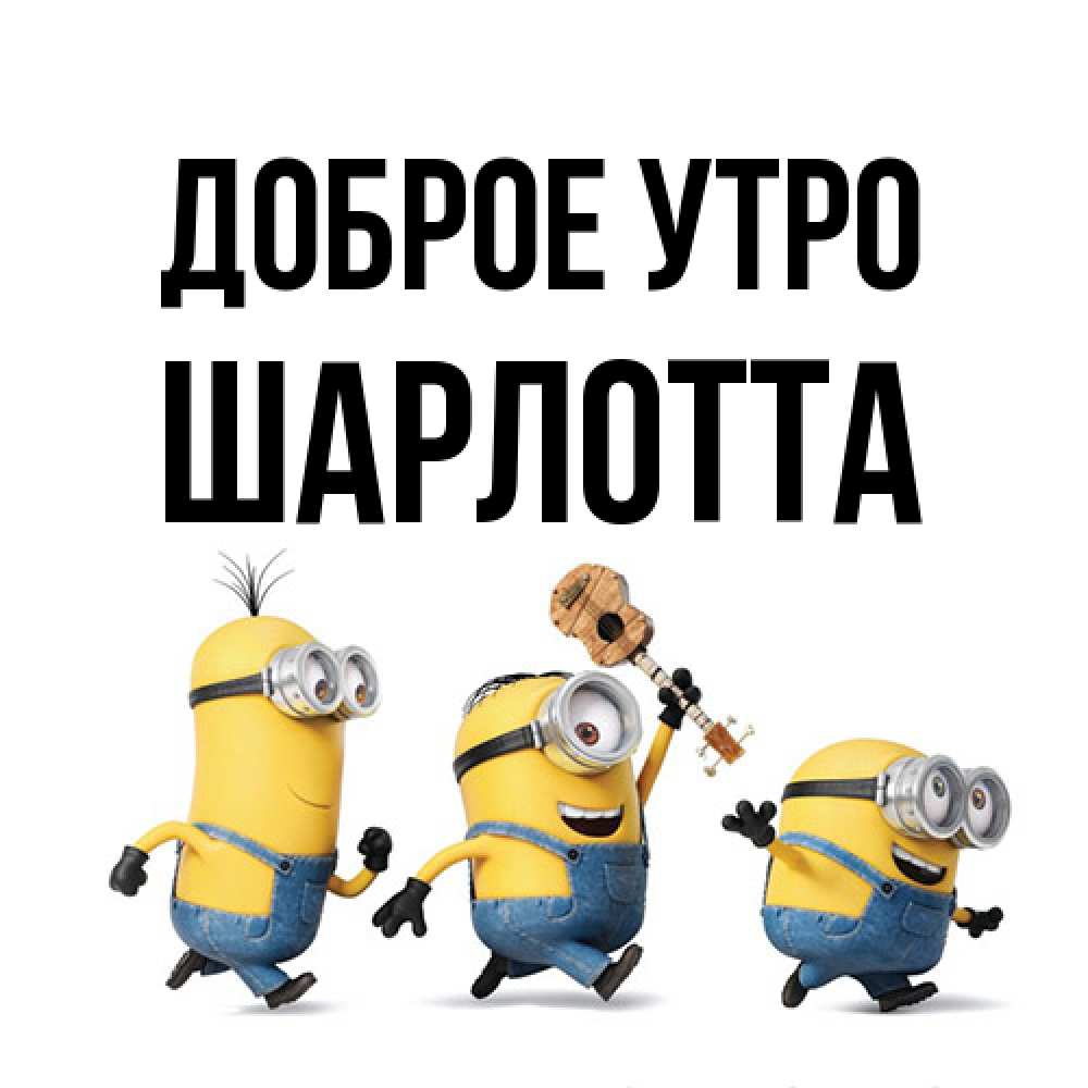 Открытка на каждый день с именем, Шарлотта Доброе утро миньоны и прекрасное утро Прикольная открытка с пожеланием онлайн скачать бесплатно 