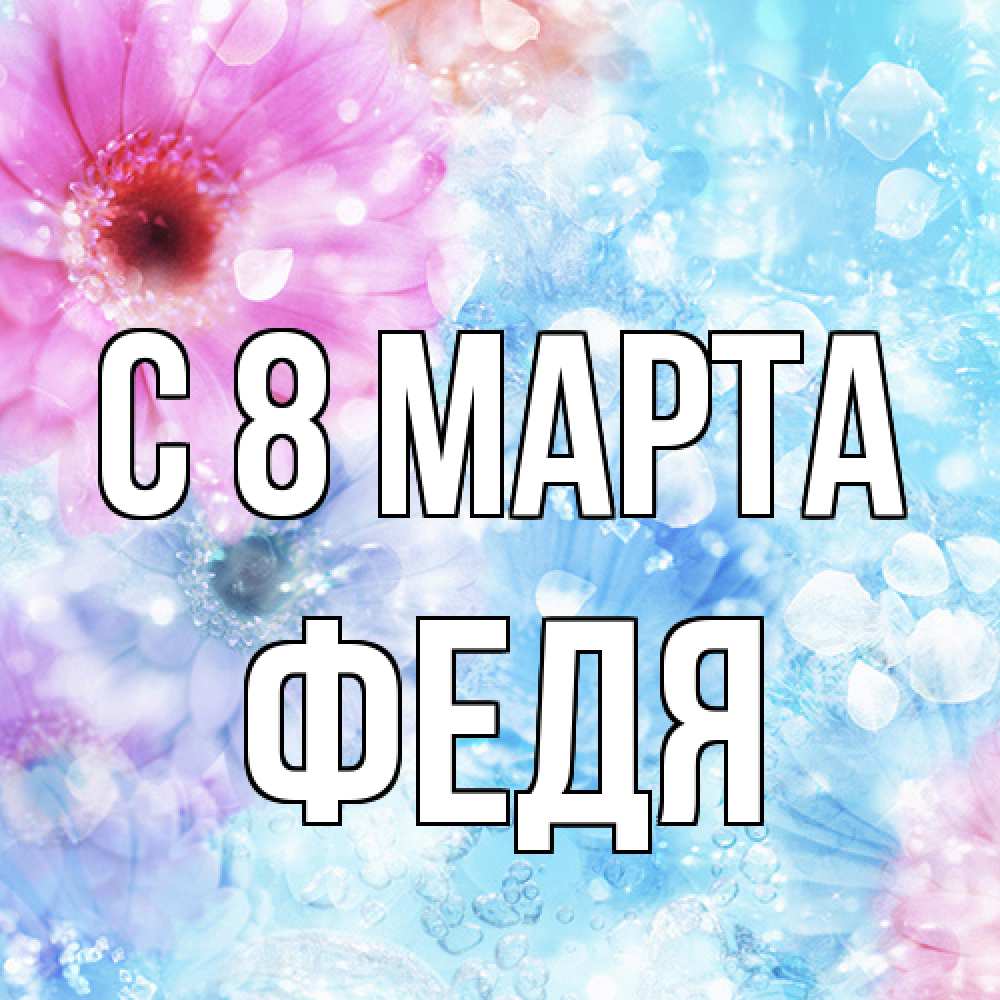 Открытка на каждый день с именем, Федя C 8 МАРТА цветы Прикольная открытка с пожеланием онлайн скачать бесплатно 