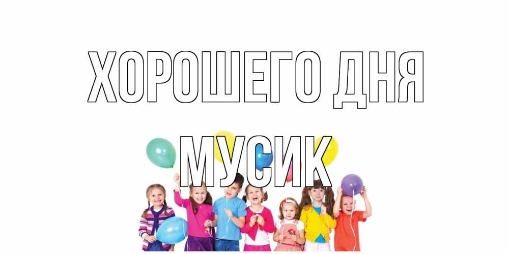Открытка на каждый день с именем, мусик Хорошего дня открытка для ребенка Прикольная открытка с пожеланием онлайн скачать бесплатно 