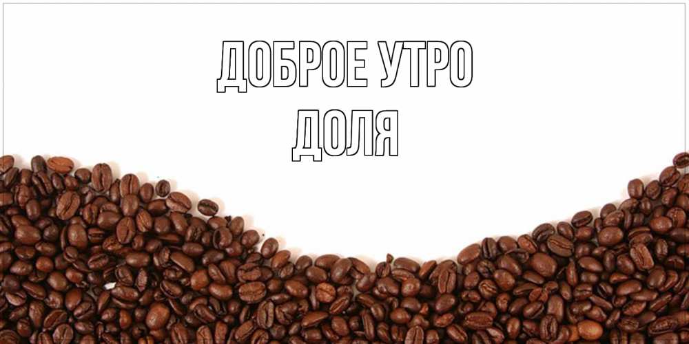 Открытка на каждый день с именем, Доля Доброе утро текст на белом фоне и снизу кофейные зерна Прикольная открытка с пожеланием онлайн скачать бесплатно 