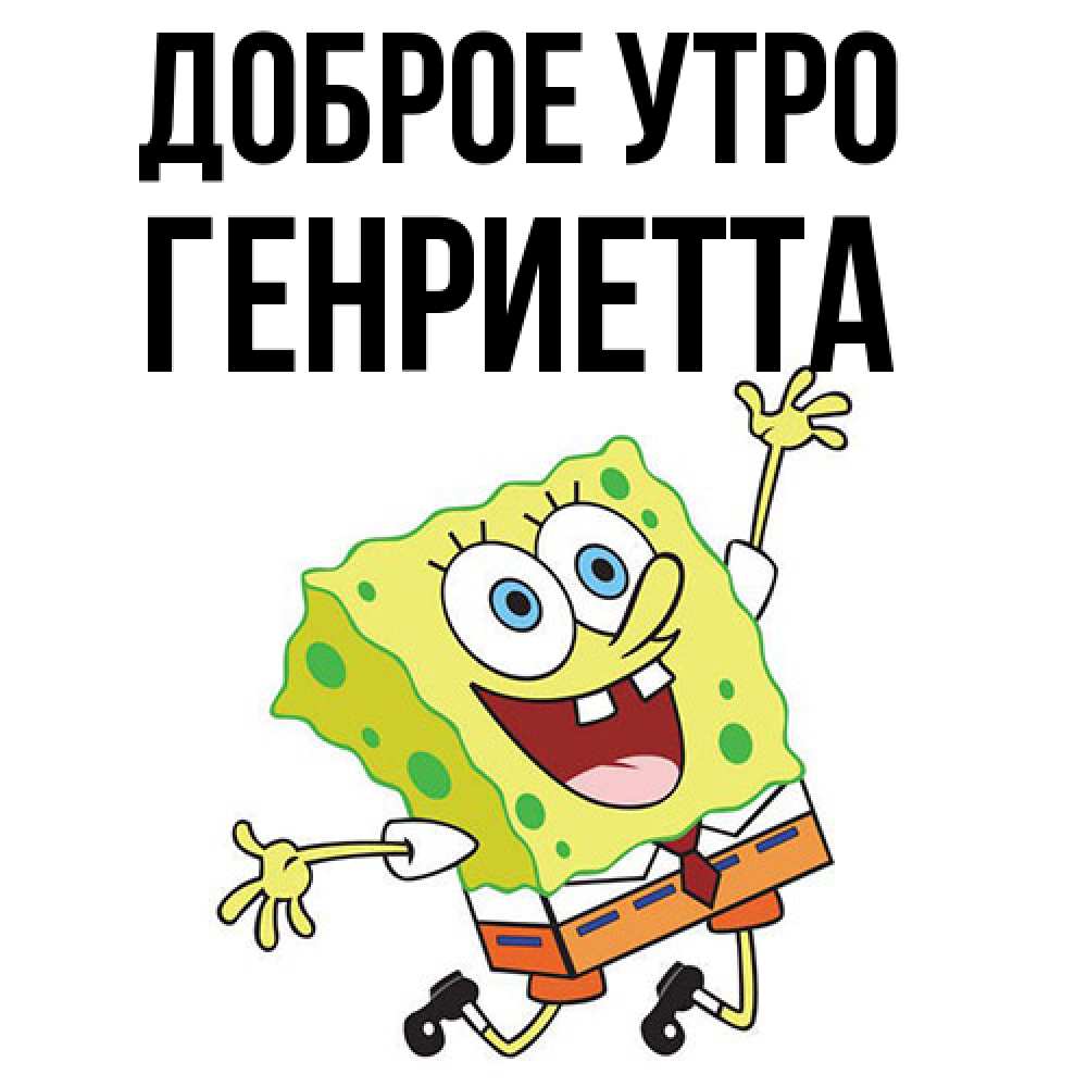 Открытка на каждый день с именем, Генриетта Доброе утро улыбающийся спанч Боб Прикольная открытка с пожеланием онлайн скачать бесплатно 