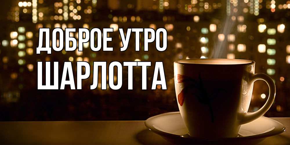 Открытка на каждый день с именем, Шарлотта Доброе утро утрешнее настроение Прикольная открытка с пожеланием онлайн скачать бесплатно 