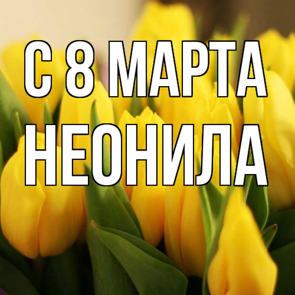 Открытка на каждый день с именем, Неонила C 8 МАРТА цветы Прикольная открытка с пожеланием онлайн скачать бесплатно 