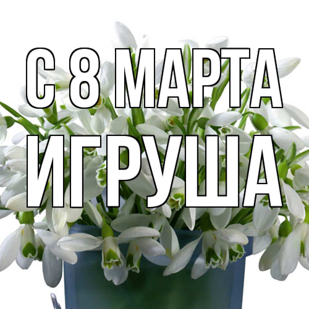 Открытка на каждый день с именем, Игруша C 8 МАРТА цветы к международному женскому дню Прикольная открытка с пожеланием онлайн скачать бесплатно 