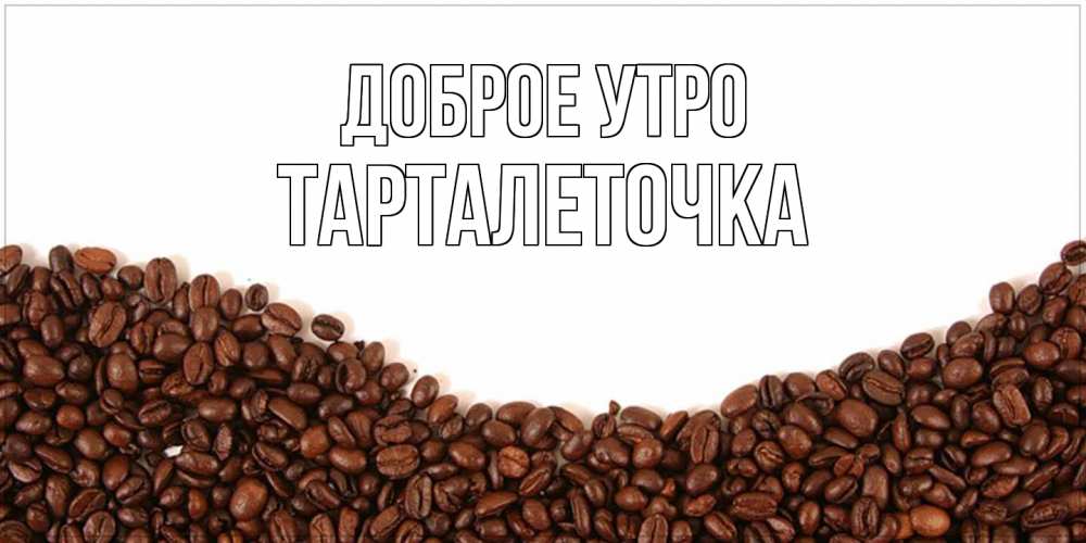 Открытка на каждый день с именем, Тарталеточка Доброе утро текст на белом фоне и снизу кофейные зерна Прикольная открытка с пожеланием онлайн скачать бесплатно 