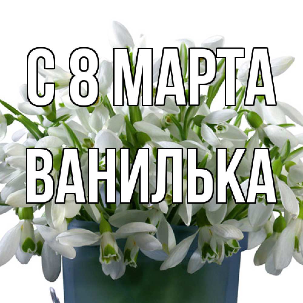 Открытка на каждый день с именем, Ванилька C 8 МАРТА цветы к международному женскому дню Прикольная открытка с пожеланием онлайн скачать бесплатно 