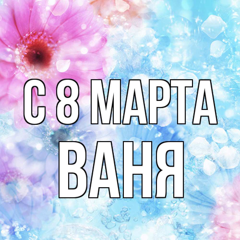 Открытка на каждый день с именем, Ваня C 8 МАРТА цветы Прикольная открытка с пожеланием онлайн скачать бесплатно 