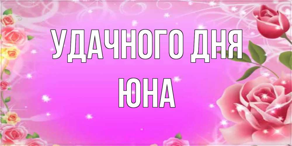 Открытка на каждый день с именем, Юна Удачного дня открытка с розами Прикольная открытка с пожеланием онлайн скачать бесплатно 