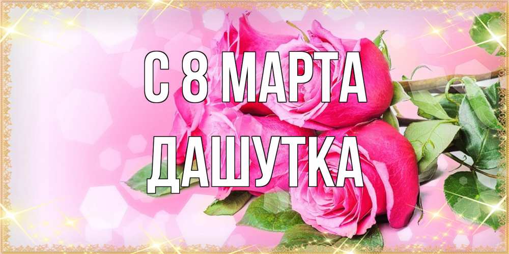 Открытка на каждый день с именем, Дашутка C 8 МАРТА открытка с розами на международный женский день Прикольная открытка с пожеланием онлайн скачать бесплатно 