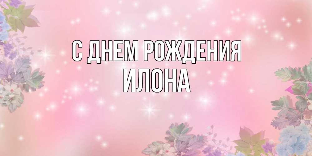 Открытка на каждый день с именем, Илона С днем рождения открыта с цветами в нежных тонах Прикольная открытка с пожеланием онлайн скачать бесплатно 