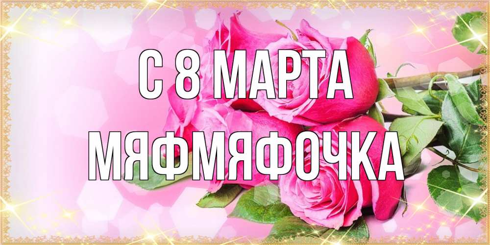Открытка на каждый день с именем, мяфмяфочка C 8 МАРТА открытка с розами на международный женский день Прикольная открытка с пожеланием онлайн скачать бесплатно 