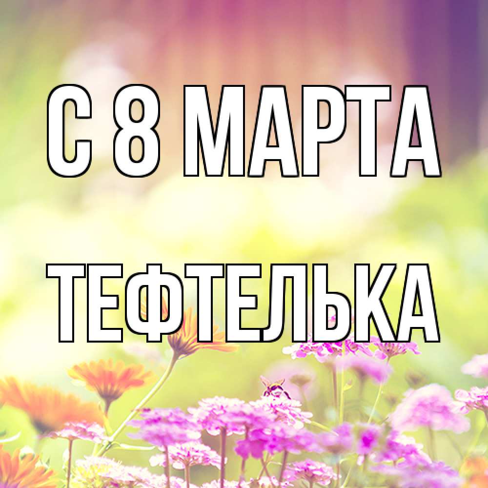 Открытка на каждый день с именем, тефтелька C 8 МАРТА цветы весна Прикольная открытка с пожеланием онлайн скачать бесплатно 