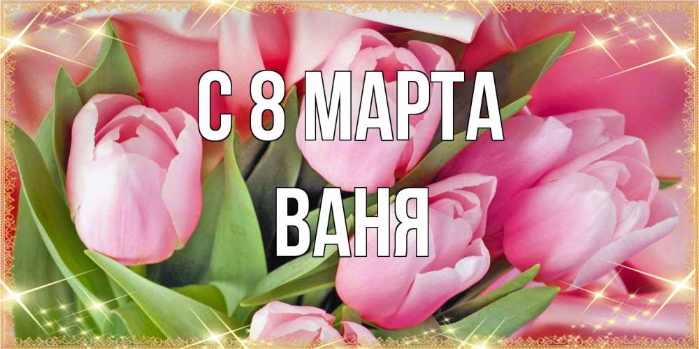Открытка на каждый день с именем, Ваня C 8 МАРТА красивые открытки на 8 марта для милых дам Прикольная открытка с пожеланием онлайн скачать бесплатно 