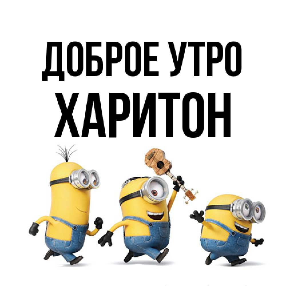 Открытка на каждый день с именем, Харитон Доброе утро миньоны и прекрасное утро Прикольная открытка с пожеланием онлайн скачать бесплатно 