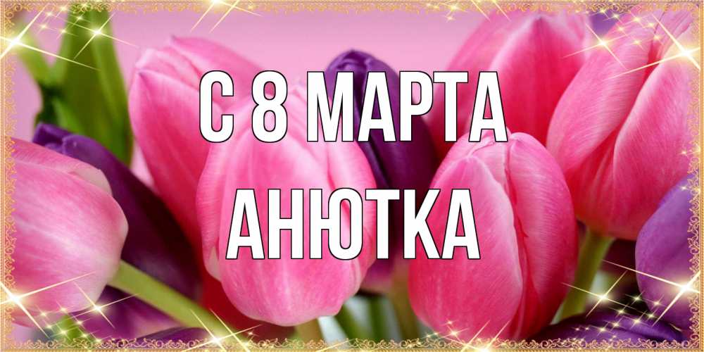 Открытка на каждый день с именем, Анютка C 8 МАРТА тюльпаны для женщины на международный женский день Прикольная открытка с пожеланием онлайн скачать бесплатно 