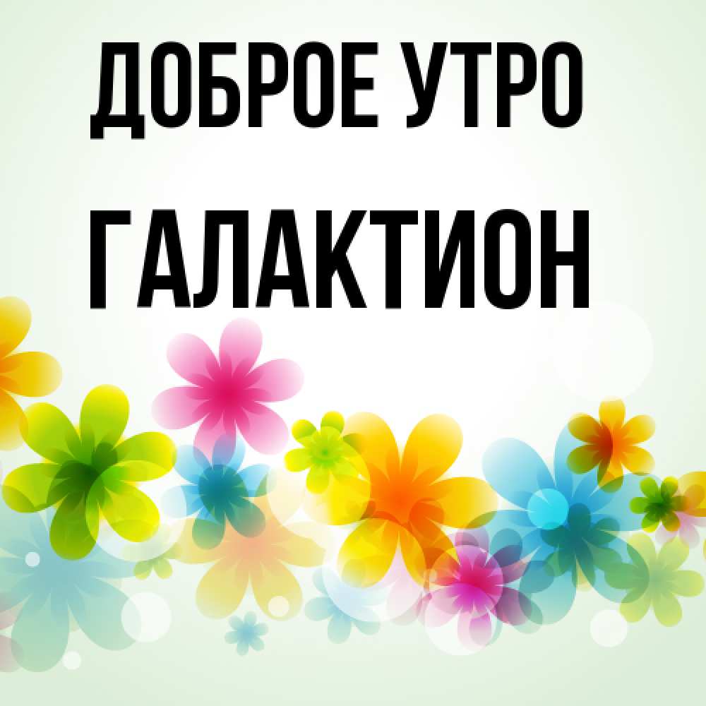 Открытка на каждый день с именем, Галактион Доброе утро позитивные цветочки Прикольная открытка с пожеланием онлайн скачать бесплатно 