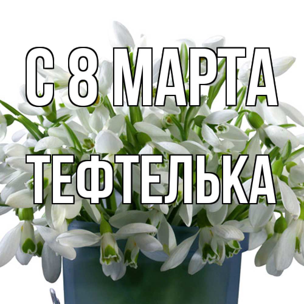 Открытка на каждый день с именем, тефтелька C 8 МАРТА цветы к международному женскому дню Прикольная открытка с пожеланием онлайн скачать бесплатно 