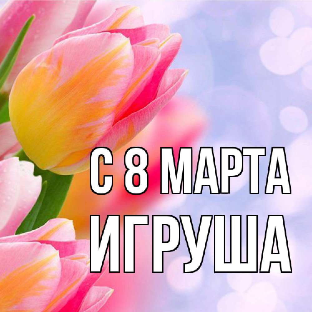 Открытка на каждый день с именем, Игруша C 8 МАРТА тюльпаны 2 Прикольная открытка с пожеланием онлайн скачать бесплатно 