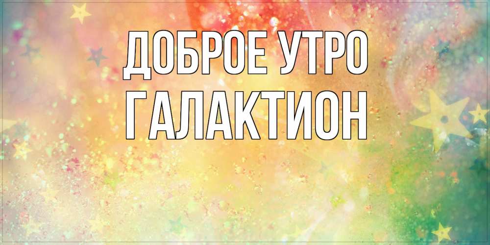 Открытка на каждый день с именем, Галактион Доброе утро красивая открытка с пожеланиями добрейшего утра Прикольная открытка с пожеланием онлайн скачать бесплатно 