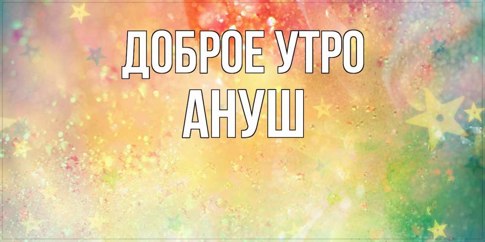 Открытка на каждый день с именем, Ануш Доброе утро красивая открытка с пожеланиями добрейшего утра Прикольная открытка с пожеланием онлайн скачать бесплатно 