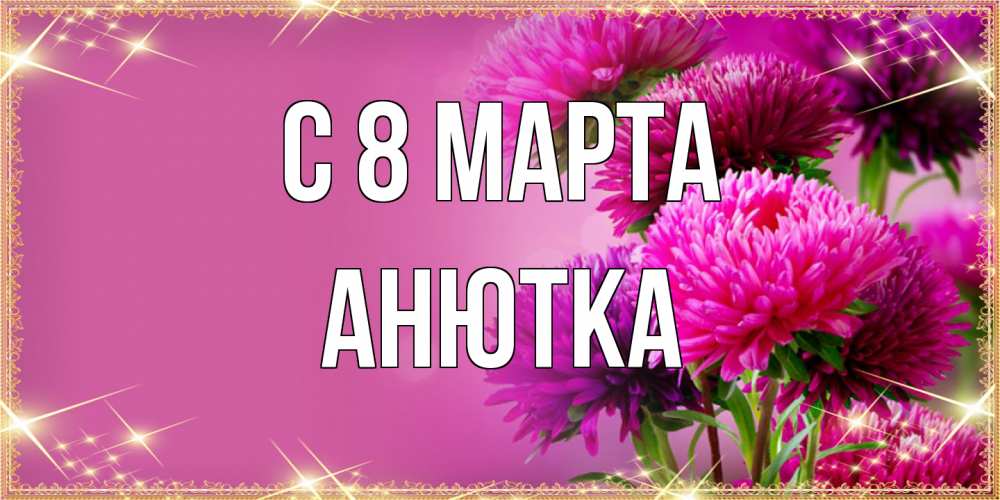 Открытка на каждый день с именем, Анютка C 8 МАРТА садовые цветы на 8 марта Прикольная открытка с пожеланием онлайн скачать бесплатно 